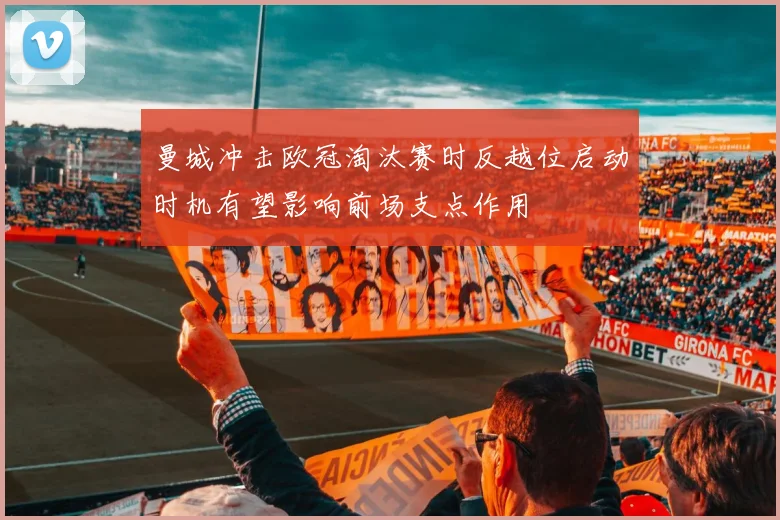 曼城冲击欧冠淘汰赛时反越位启动时机有望影响前场支点作用