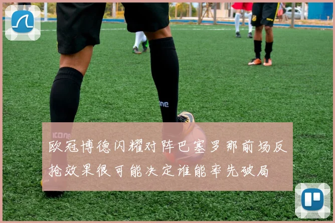 欧冠博德闪耀对阵巴塞罗那前场反抢效果很可能决定谁能率先破局