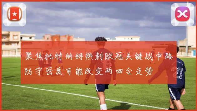 聚焦托特纳姆热刺欧冠关键战中路防守密度可能改变两回合走势