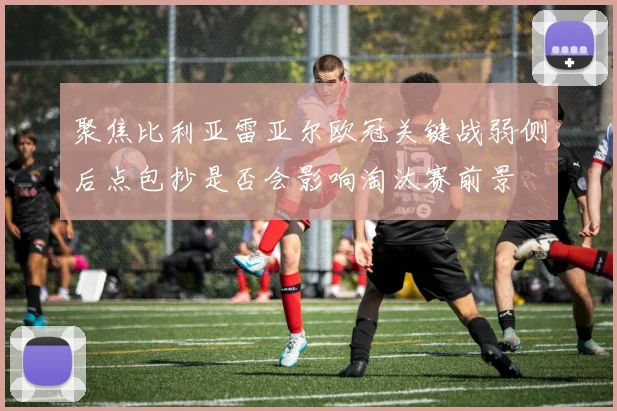 聚焦比利亚雷亚尔欧冠关键战弱侧后点包抄是否会影响淘汰赛前景