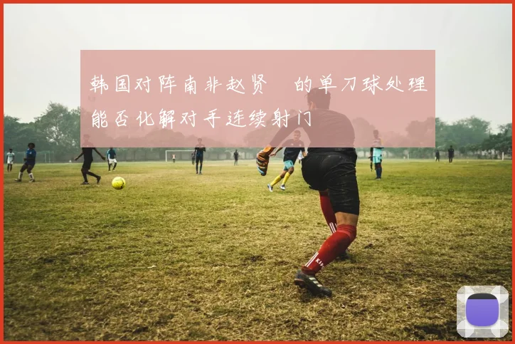 韩国对阵南非赵贤祐的单刀球处理能否化解对手连续射门