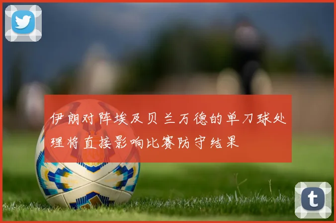 伊朗对阵埃及贝兰万德的单刀球处理将直接影响比赛防守结果