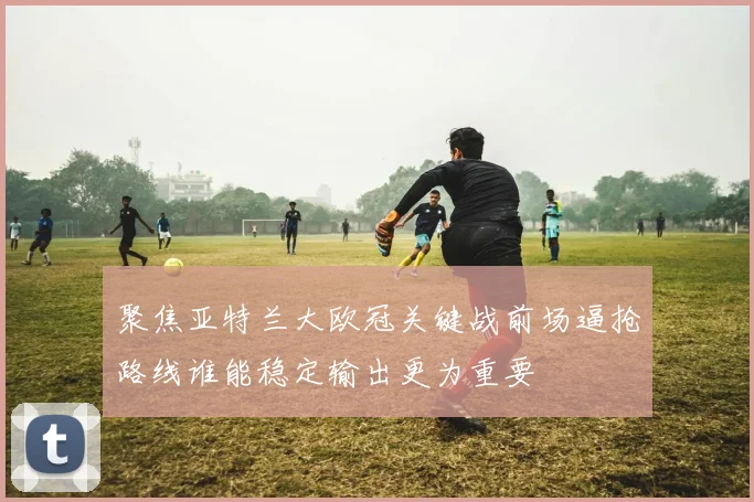 聚焦亚特兰大欧冠关键战前场逼抢路线谁能稳定输出更为重要