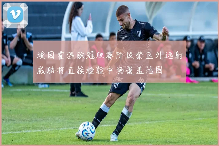 埃因霍温欧冠联赛阶段禁区外远射威胁将直接检验中场覆盖范围