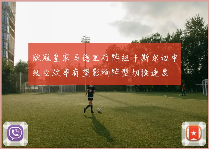 欧冠皇家马德里对阵纽卡斯尔边中结合效率有望影响阵型切换速度