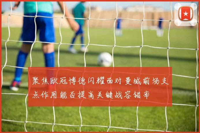 聚焦欧冠博德闪耀面对曼城前场支点作用能否提高关键战容错率