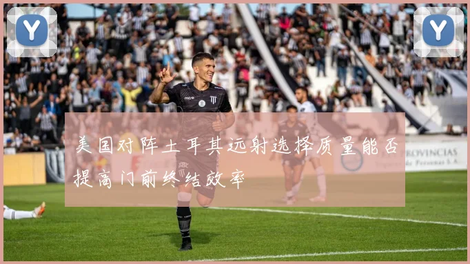 美国对阵土耳其远射选择质量能否提高门前终结效率