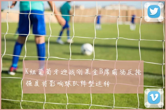 K组葡萄牙迎战刚果金B席前场反抢强度将影响球队阵型运转