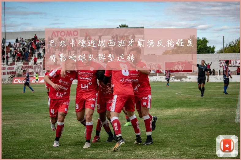 巴尔韦德迎战西班牙前场反抢强度将影响球队阵型运转