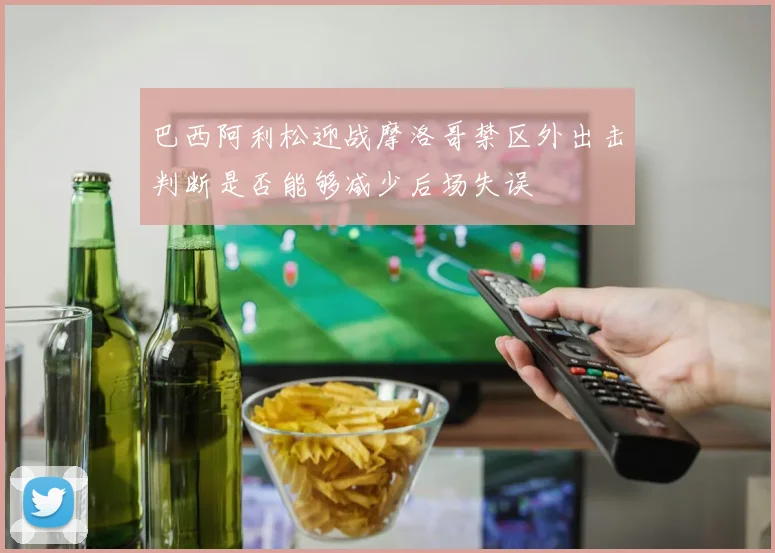 巴西阿利松迎战摩洛哥禁区外出击判断是否能够减少后场失误