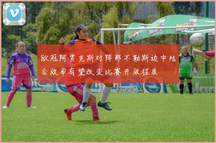欧冠阿贾克斯对阵那不勒斯边中结合效率有望改变比赛开放程度