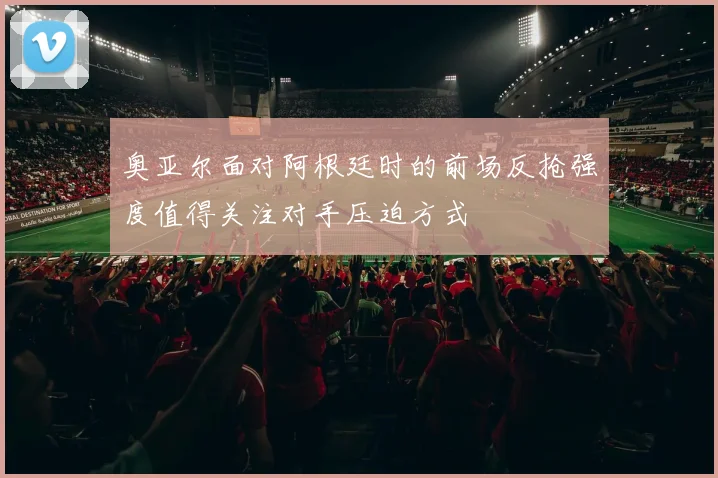 奥亚尔面对阿根廷时的前场反抢强度值得关注对手压迫方式
