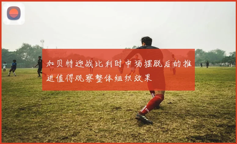 加贝特迎战比利时中场摆脱后的推进值得观察整体组织效果