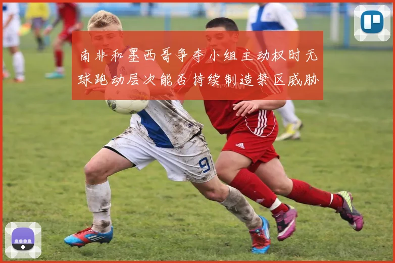 南非和墨西哥争夺小组主动权时无球跑动层次能否持续制造禁区威胁