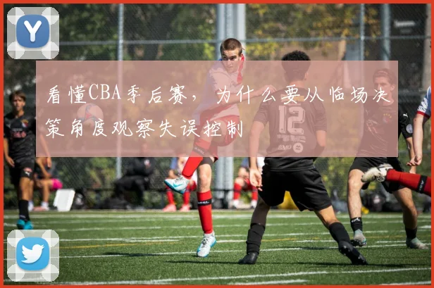 看懂CBA季后赛,为什么要从临场决策角度观察失误控制
