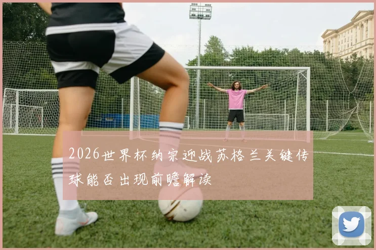 2026世界杯纳宗迎战苏格兰关键传球能否出现前瞻解读