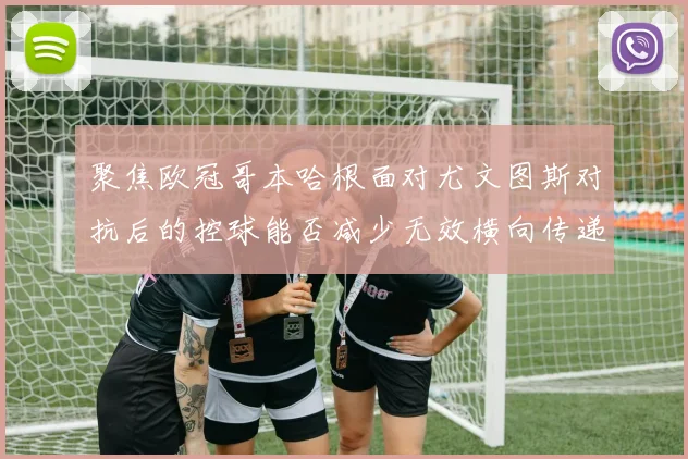 聚焦欧冠哥本哈根面对尤文图斯对抗后的控球能否减少无效横向传递